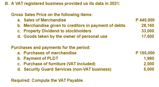 B. A VAT registered business provided us its data in 2021:
Gross Sales Price on the following items:
P 440,000
28,160
33,000
17,600
a. Sales of Merchandise
b. Merchandise given to creditors in payment of debts
c. Property Dividend to stockholders
d. Goods taken by the owner of personal use
Purchases and payments for the period:
P 165,000
1,980
2,000
5,000
a. Purchases of merchandise
b. Payment of PLDT
c. Purchase of furniture (VAT included)
d. Security Guard Services (non-VAT business)
Required: Compute the VAT Payable.
