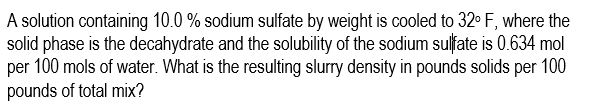 A solution containing 10.0 % sodium sulfate by weight is cooled to 32° F, where the
solid phase is the decahydrate and the solubility of the sodium sulfate is 0.634 mol
per 100 mols of water. What is the resulting slurry density in pounds solids per 100
pounds of total mix?
