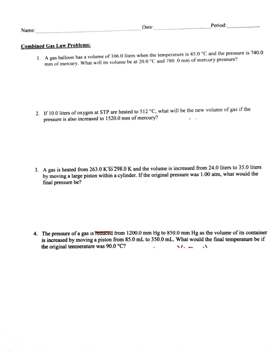 Period:
Date:
Name:
Combined Gas Law Problems:
1. A gas balloon has a volume of 106.0 liters when the temperature is 45.0 °C and the pressure is 740.0
mm of mercury. What will its volume be at 20.0 °C and 780 .0 mm of mercury pressure?
2. If 10.0 liters of oxygen at STP are heated to 512 °C, what will be the new volume of gas if the
pressure is also increased to 1520.0 mm of mercury?
3. A gas is heated from 263.0 K To 298.0 K and the volume is increased from 24.0 liters to 35.0 liters
by moving a large piston within a cylinder. If the original pressure was 1.00 atm, what would the
final pressure be?
4. The pressure of a gas is Treduced from 1200.0 mm Hg to 850.0 mm Hg as the volume of its container
is increased by moving a piston from 85.0 mL to 350.0 mL. What would the final temperature be if
the original temperature was 90.0 °C?
