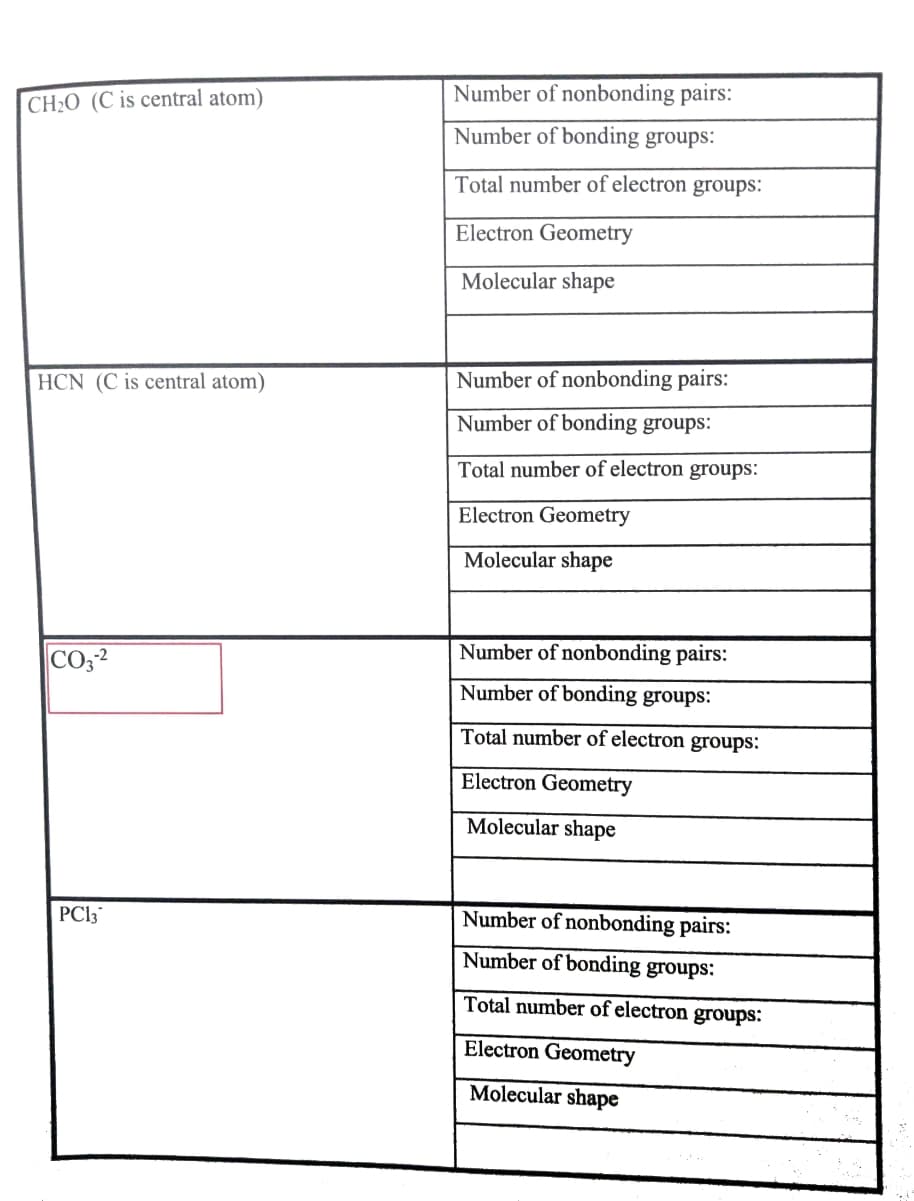 Number of nonbonding pairs:
CH2O (C is central atom)
Number of bonding groups:
Total number of electron groups:
Electron Geometry
Molecular shape
HCN (C is central atom)
Number of nonbonding pairs:
Number of bonding groups:
Total number of electron groups:
Electron Geometry
Molecular shape
Number of nonbonding pairs:
CO,2
Number of bonding groups:
Total number of electron groups:
Electron Geometry
Molecular shape
PC13
Number of nonbonding pairs:
Number of bonding groups:
Total number of electron groups:
Electron Geometry
Molecular shape
