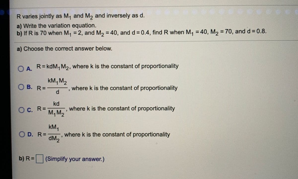 R varies jointly as M, and M2 and inversely as d.
a) Write the variation equation.
b) If R is 70 when M, = 2, and M, = 40, and d = 0.4, find R when M, = 40, M, = 70, and d = 0.8.
%3D
%3D
%3D
%3D
a) Choose the correct answer below.
O A.
R= kdM, M2, where k is the constant of proportionality
kM, M2
O B. R=-
where k is the constant of proportionality
kd
Oc. R- M, M2
where k is the constant of proportionality
O D. R- dM2
kM,
where k is the constant of proportionality
b) R =
(Simplify your answer.)
d.
