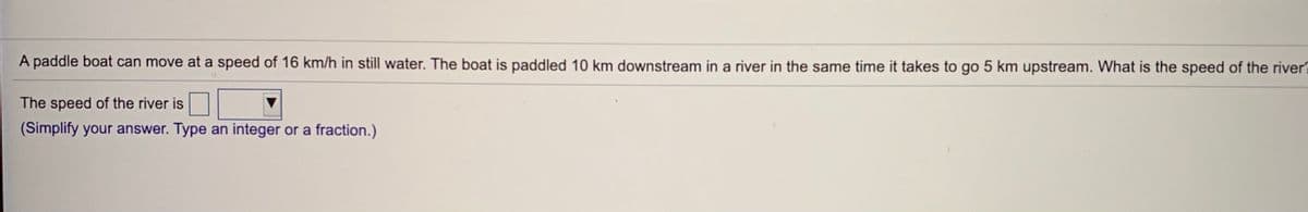 A paddle boat can move at a speed of 16 km/h in still water. The boat is paddled 10 km downstream in a river in the same time it takes to go 5 km upstream. What is the speed of the river
The speed of the river is
(Simplify your answer. Type an integer or a fraction.)
