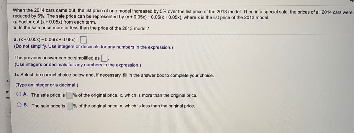 When the 2014 cars came out, the list price of one model increased by 5% over the list price of the 2013 model. Then in a special sale, the prices of all 2014 cars were
reduced by 6%. The sale price can be represented by (x + 0.05x) – 0.06(x+ 0.05x), where x is the list price of the 2013 model.
a. Factor out (x+0.05x) from each term.
b. Is the sale price more or less than the price of the 2013 model?
a. (x+ 0.05x) – 0.06(x + 0.05x) =
(Do not simplify. Use integers or decimals for any numbers in the expression.)
The previous answer can be simplified as
(Use integers or decimals for any numbers in the expression.)
b. Select the correct choice below and, if necessary, fill in the answer box to complete your choice.
(Type an integer or a decimal.)
m
O A. The sale price is
% of the original price, x, which is more than the original price.
yo
O B. The sale price is
% of the original price, x, which is less than the original price.
