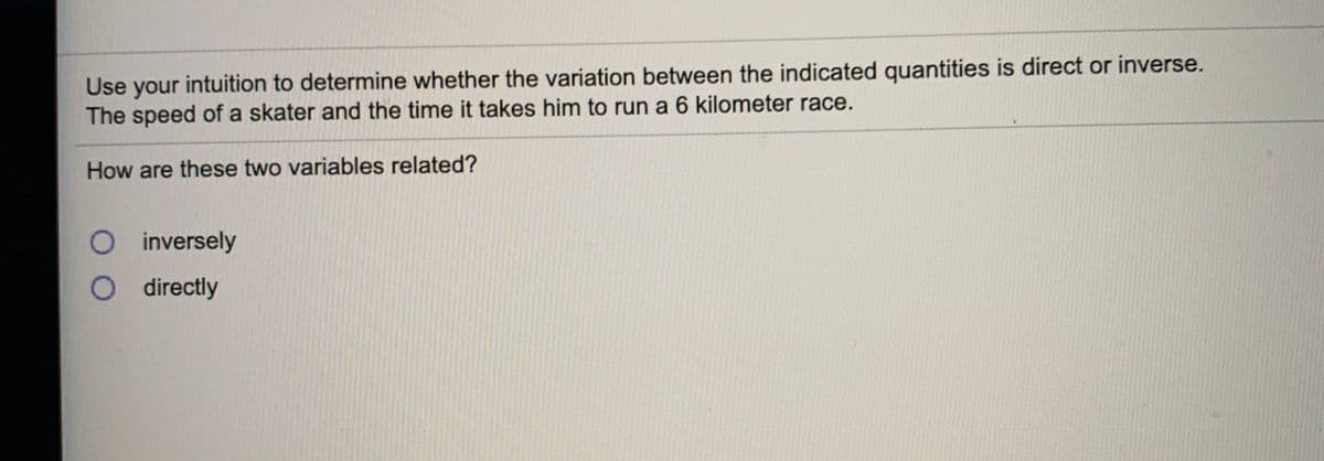 Use your intuition to determine whether the variation between the indicated quantities is direct or inverse.
The speed of a skater and the time it takes him to run a 6 kilometer race.
How are these two variables related?
O inversely
O directly
