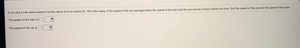 A car and a train leave station A at the same time for station B, 120 miles away. If the speed of the car averages twice the speed of the train and the car arrives 2 hours before the train, find the speed of the car and the speed of the train.
The speed of the train is
The speed of the car is
