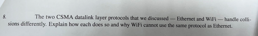 8.
The two CSMA datalink layer protocols that we discussed
Ethernet and WiFi – handle colli-
-
sions differently. Explain how each does so and why WiFi cannot use the same protocol as Ethernet.
