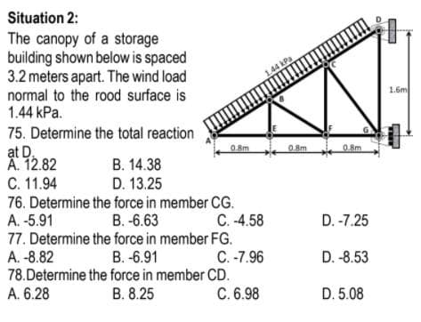 Situation 2:
The canopy of a storage
building shown below is spaced
3.2 meters apart. The wind load
normal to the rood surface is
1.44 kPa.
1.44 kPa
1.6m
75. Determine the total reaction
ạt D.
A. 12.82
C. 11.94
76. Determine the force in member CG.
A. -5.91
77. Determine the force in member FG.
A. -8.82
78.Determine the force in member CD.
A. 6.28
O.Bm
08m
0.8m
В. 14.38
D. 13.25
В.-6.63
C. -4.58
D. -7.25
B. -6.91
C. -7.96
D. -8.53
В. 8.25
C. 6.98
D. 5.08
