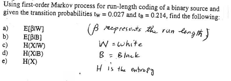 Using first-order Markov process for run-length coding of a binary source and
given the transition probabilities tw = 0.027 and tg 0.214, find the following:
(B represents the run length }
a)
b)
c)
d)
e)
E[BIW)
E[BIB]
H(XIW)
H(XIB)
H(X)
riln
IW = cwhite
B = Black
H is the entrofy
