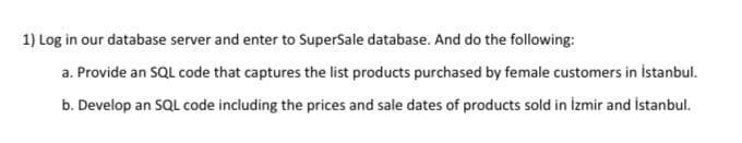 1) Log in our database server and enter to SuperSale database. And do the following:
a. Provide an SQL code that captures the list products purchased by female customers in İstanbul.
b. Develop an SQL code including the prices and sale dates of products sold in izmir and istanbul.
