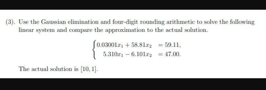 (3). Use the Gaussian elimination and four-digit rounding arithmetic to solve the following
linear system and compare the approximation to the actual solution.
J0.03001r1 + 58.81r2 = 59.11,
5.310r1 - 6.101r2 = 47.00.
The actual solution is [10, 1].
