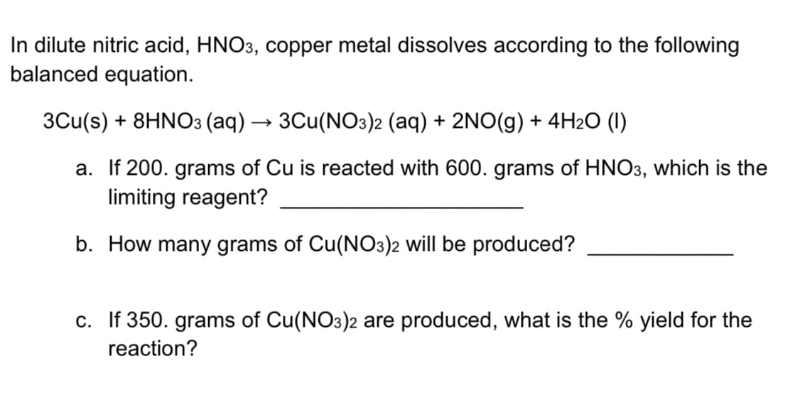 In dilute nitric acid, HNO3, copper metal dissolves according to the following
balanced equation.
3Cu(s) + 8HNO3 (aq) → 3Cu(NO3)2 (aq) + 2NO(g) + 4H2O (I)
a. If 200. grams of Cu is reacted with 600. grams of HNO3, which is the
limiting reagent?
b. How many grams of Cu(NO3)2 will be produced?
c. If 350. grams of Cu(NO3)2 are produced, what is the % yield for the
reaction?
