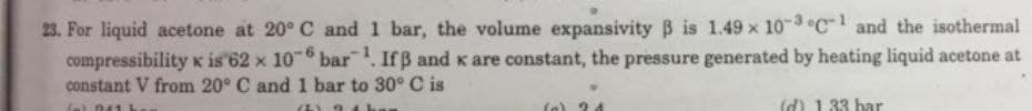 23. For liquid acetone at 20° C and 1 bar, the volume expansivity B is 1.49 x 10-3 °C-1 and the isothermal
compressibility x is 62 x 10-6 bar¹. Ifß and x are constant, the pressure generated by heating liquid acetone at
constant V from 20° C and 1 bar to 30° C is
(a) 041 b
(5) 21h
(d) 1.33 bar