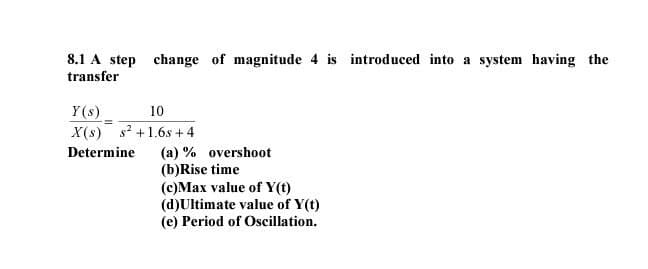 8.1 A step change of magnitude 4 is introduced into a system having the
transfer
Y(s)
10
-=
X(s) s² +1.6s+4
Determine (a) % overshoot
(b)Rise time
(c)Max value of Y(t)
(d)Ultimate value of Y(t)
(e) Period of Oscillation.