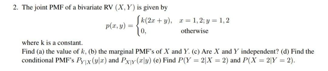 2. The joint PMF of a bivariate RV (X, Y) is given by
p(x, y) =
[k(2x+y), x= 1,2; y = 1,2
10,
otherwise
where k is a constant.
Find (a) the value of k, (b) the marginal PMF's of X and Y. (c) Are X and Y independent? (d) Find the
conditional PMF's Pyx (y|x) and Pxy (x|y) (e) Find P(Y = 2|X = 2) and P(X = 2|Y = 2).