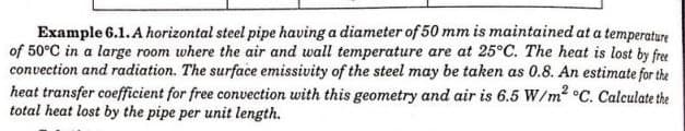 Example 6.1. A horizontal steel pipe having a diameter of 50 mm is maintained at a temperature
of 50°C in a large room where the air and wall temperature are at 25°C. The heat is lost by free
convection and radiation. The surface emissivity of the steel may be taken as 0.8. An estimate for the
heat transfer coefficient for free convection with this geometry and air is 6.5 W/m² °C. Calculate the
total heat lost by the pipe per unit length.