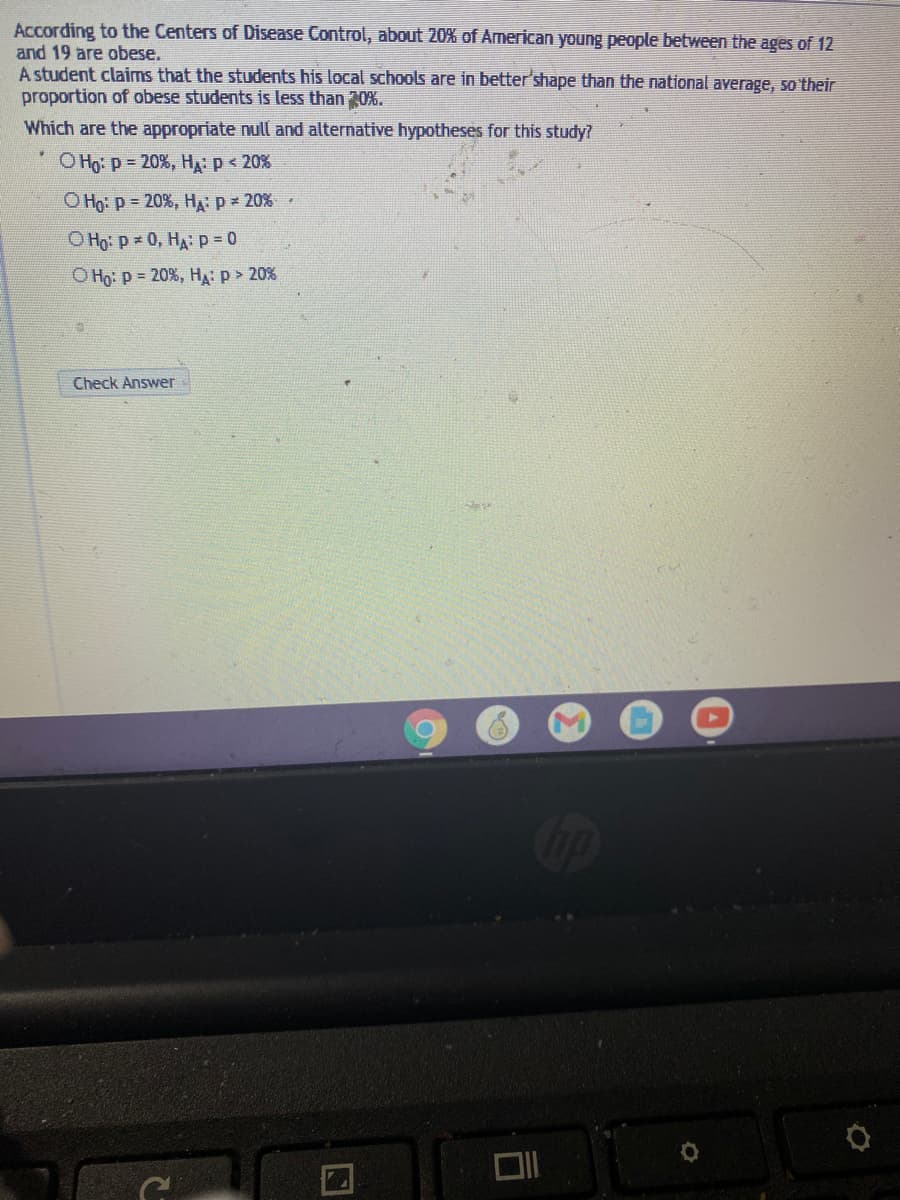 According to the Centers of Disease Control, about 20% of American young people between the ages of 12
and 19 are obese.
A student claims that the students his local schools are in better'shape than the national average, so'their
proportion of obese students is less than 30%.
Which are the appropriate null and alternative hypotheses for this study?
Оно: р - 20%, Н р< 20%
O Họ: p = 20%, H: p 20%
O Ho: p 0, HA: p = 0
Оно р 3 20%, Н.: р> 20%
Check Answer
Cip
