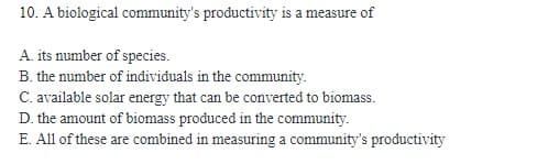 10. A biological community's productivity is a measure of
A. its number of species.
B. the number of individuals in the community.
C. available solar energy that can be converted to biomass.
D. the amount of biomass produced in the community.
E. All of these are combined in measuring a community's productivity
