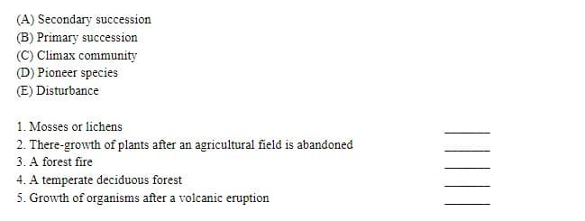 (A) Secondary succession
(B) Primary succession
(C) Climax community
(D) Pioneer species
(E) Disturbance
1. Mosses or lichens
2. There-growth of plants after an agricultural field is abandoned
3. A forest fire
4. A temperate deciduous forest
5. Growth of organisms after a volcanic eruption
||
