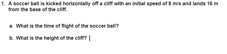 1. A soccer ball is kicked horizontally off a cliff with an initial speed of 8 m/s and lands 16 m
from the base of the cliff.
a. What is the time of flight of the soccer ball?
b. What is the height of the cliff? |
