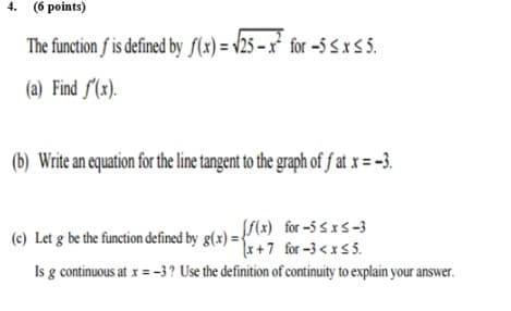 4. (6 points)
The function f is defined by f(x) = v25 – x² for -5 S x 5.
(a) Find f(x).
(b) Write an equation for the line tangent to the graph of f at x = -3.
SS(x) for -5 sxs-3
(c) Let g be the function defined by g(x) = 'x + 7 for -3 <x55.
Is g continuous at x = -3? Use the definition of continuity to explain your answer.
