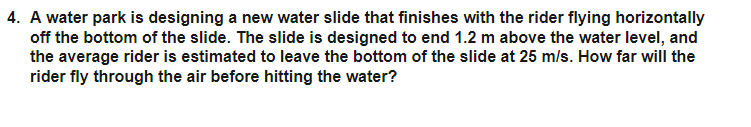 4. A water park is designing a new water slide that finishes with the rider flying horizontally
off the bottom of the slide. The slide is designed to end 1.2 m above the water level, and
the average rider is estimated to leave the bottom of the slide at 25 m/s. How far will the
rider fly through the air before hitting the water?
