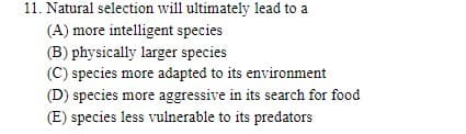 11. Natural selection will ultimately lead to a
(A) more intelligent species
(B) physically larger species
(C) species more adapted to its environment
(D) species more aggressive in its search for food
(E) species less vulnerable to its predators
