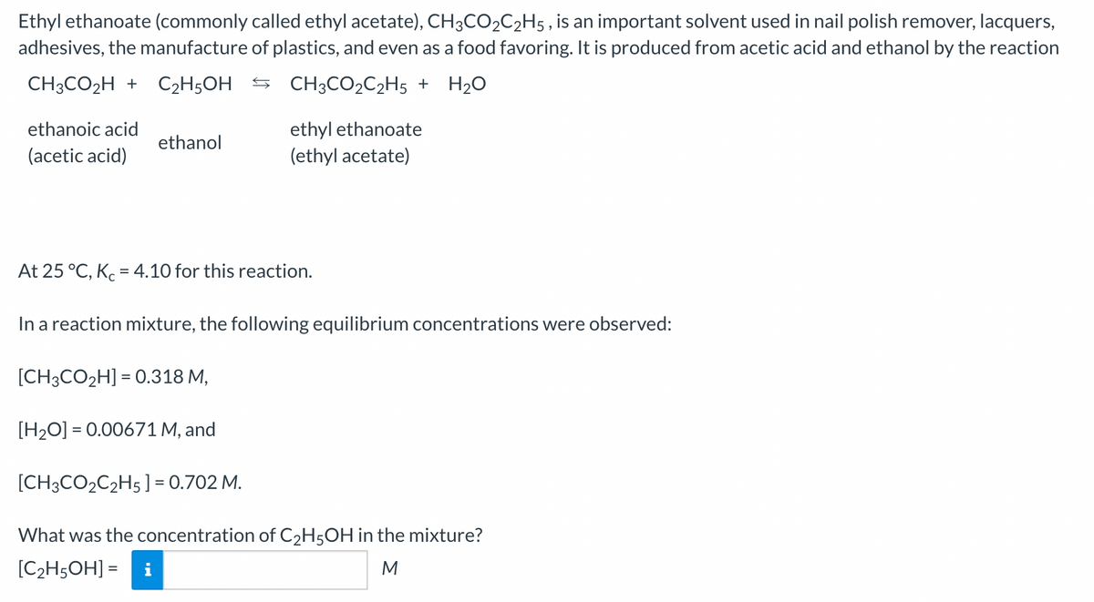 Ethyl ethanoate (commonly called ethyl acetate), CH3CO₂C₂H5, is an important solvent used in nail polish remover, lacquers,
adhesives, the manufacture of plastics, and even as a food favoring. It is produced from acetic acid and ethanol by the reaction
CH3CO₂H + C₂H5OH
CH³CO₂C₂H5 + H₂O
ethanoic acid
(acetic acid)
ethanol
ethyl ethanoate
(ethyl acetate)
At 25 °C, Kc = 4.10 for this reaction.
In a reaction mixture, the following equilibrium concentrations were observed:
[CH3CO₂H] = 0.318 M,
[H₂O] = 0.00671 M, and
[CH3CO₂C₂H5 ] = 0.702 M.
What was the concentration of C₂H5OH in the mixture?
[C2₂H5OH] =
M