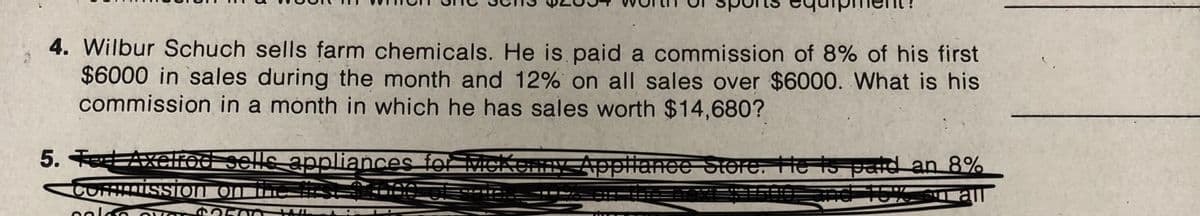 4. Wilbur Schuch sells farm chemicals. He is paid a commission of 8% of his first
$6000 in sales during the month and 12% on all sales over $6000. What is his
commission in a month in which he has sales worth $14,680?
5. TeAxclrod sells appliances fo McKennyAppliance Store. He Is pad an 8%
COMMISSION ON THI===
2500
