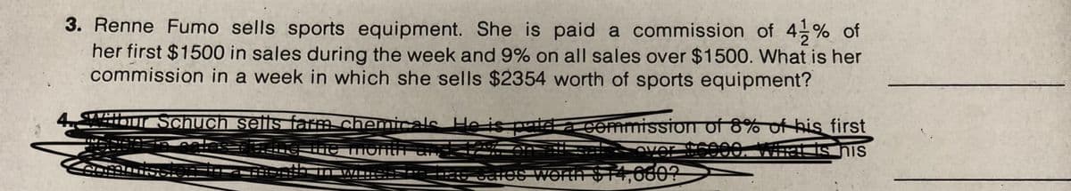 3. Renne Fumo sells sports equipment. She is paid a commission of 4 % of
her first $1500 in sales during the week and 9% on all sales over $1500. What is her
commission in a week in which she sells $2354 worth of sports equipment?
ibur Schuch sells fam chemicals He is piga commission of 8% of his first
VAm==二二二=
