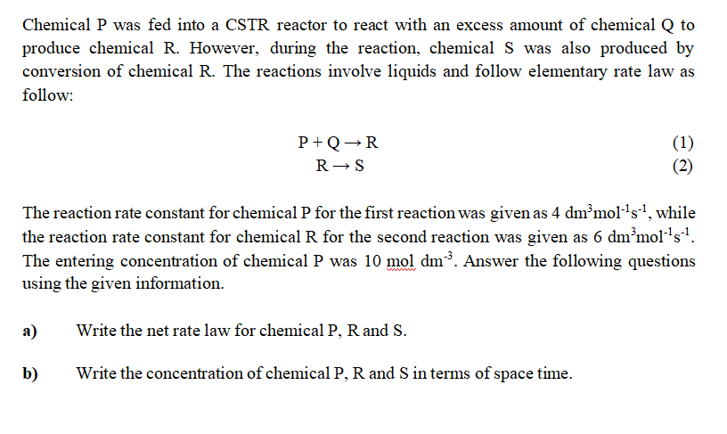 Chemical P was fed into a CSTR reactor to react with an excess amount of chemical Q to
produce chemical R. However, during the reaction, chemical S was also produced by
conversion of chemical R. The reactions involve liquids and follow elementary rate law as
follow:
(1)
(2)
P+Q→R
R- S
The reaction rate constant for chemical P for the first reaction was given as 4 dm?mol-'s', while
the reaction rate constant for chemical R for the second reaction was given as 6 dm’mol's'.
The entering concentration of chemical P was 10 mol dm³. Answer the following questions
using the given information.
www
а)
Write the net rate law for chemical P, R and S.
b)
Write the concentration of chemical P, R and S in terms of space time.
