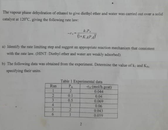 The vapour phase dehydration of ethanol to give diethyl ether and water was carried out over a solid
catalyst at 120°C. giving the following rate law:
kP.
(1+K APA
a) Identify the rate limiting step and suggest an appropriate reaction mechanism that consistent
with the rate law. (HINT: Diethyl ether and water are weakly adsorbed)
b) The following data was obtained from the experiment. Determine the value of k and KA
specifying their units.
Table 1 Experimental data
PA
2.
0.1
Run
-TA (mol/h.gcat)
0.044
0.04
3.
0.5
0.069
4
0.06
0.043
6.
0.059
