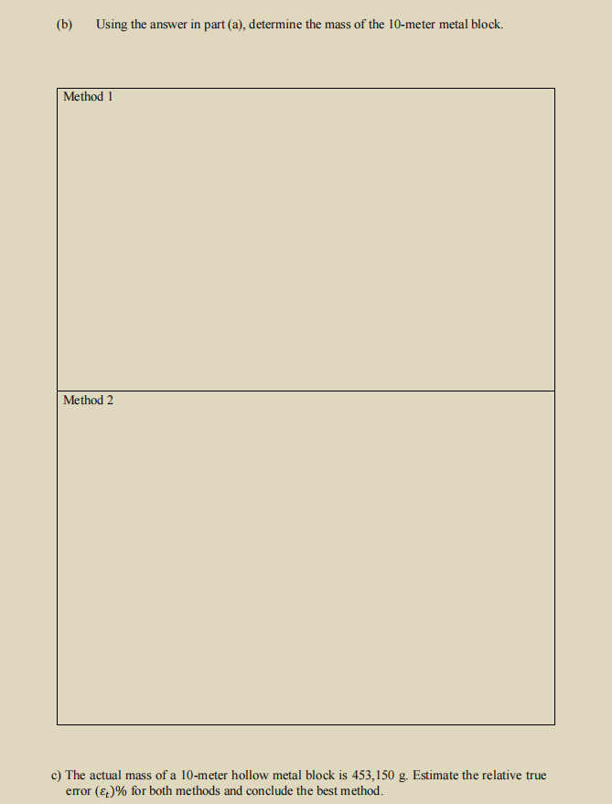 (b)
Using the answer in part (a), determine the mass of the 10-meter metal block.
Method 1
Method 2
c) The actual mass of a 10-meter hollow metal block is 453,150 g. Estimate the relative true
error (&)% for both methods and conclude the best method.
