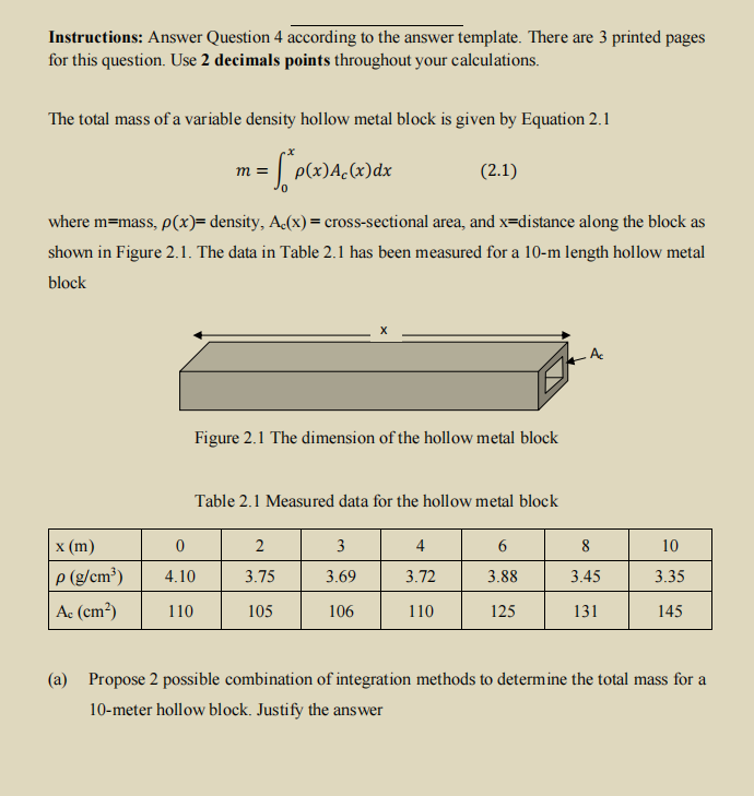 Instructions: Answer Question 4 according to the answer template. There are 3 printed pages
for this question. Use 2 decimals points throughout your calculations.
The total mass of a variable density hollow metal block is given by Equation 2.1
p(x)A.(x)dx
(2.1)
m =
where m=mass, p(x)= density, A(x) = cross-sectional area, and x=distance along the block as
shown in Figure 2.1. The data in Table 2.1 has been measured for a 10-m length hollow metal
block
Figure 2.1 The dimension of the hollow metal block
Table 2.1 Measured data for the hollow metal block
х (m)
2
3
4
8
10
P (g/cm³)
3.72
4.10
3.75
3.69
3.88
3.45
3.35
Ac (cm²)
110
105
106
110
125
131
145
(a) Propose 2 possible combination of integration methods to determine the total mass for a
10-meter hollow block. Justify the answer
