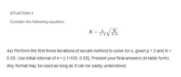 SITUATION 4
Consider the following equation:
K - V
2p
212
z
4a) Perform the first three iterations of secant method to solve for x, given p = 3 and K =
0.05. Use initial interval of x = [-1/100, 0.05]. Present your final answers (in table form).
Any format may be used as long as it can be easily understood.
