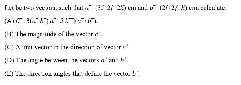 Let be two vectors, such that a =(3î+2j-2k) cm and b*=(2î+2ƒ+k) cm, calculate:
(A) C=3(a*b) a-5b (axb).
(B) The magnitude of the vector c.
(C) A unit vector in the direction of vector c.
(D) The angle between the vectors a* and b.
(E) The direction angles that define the vector b.