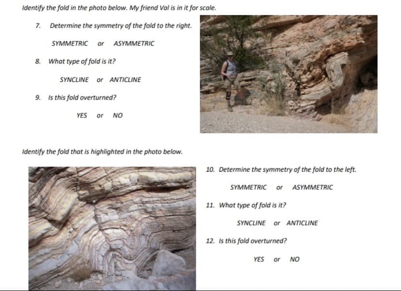 Identify the fold in the photo below. My friend Val is in it for scale.
7. Determine the symmetry of the fold to the right.
SYMMETRIC or ASYMMETRIC
8. What type of fold is it?
SYNCLINE or ANTICLINE
9. Is this fold overturned?
YES or NO
Identify the fold that is highlighted in the photo below.
10. Determine the symmetry of the fold to the left.
SYMMETRIC or ASYMMETRIC
11. What type of fold is it?
SYNCLINE or ANTICLINE
12. Is this fold overturned?
YES or NO