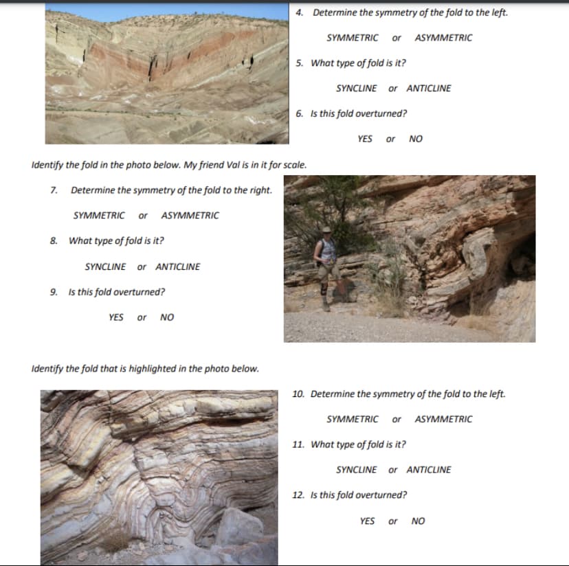 8. What type of fold is it?
SYNCLINE or ANTICLINE
Identify the fold in the photo below. My friend Val is in it for scale.
7. Determine the symmetry of the fold to the right.
SYMMETRIC or ASYMMETRIC
9. Is this fold overturned?
YES or NO
4. Determine the symmetry of the fold to the left.
SYMMETRIC or ASYMMETRIC
Identify the fold that is highlighted in the photo below.
5. What type of fold is it?
SYNCLINE or ANTICLINE
6. Is this fold overturned?
YES or NO
10. Determine the symmetry of the fold to the left.
SYMMETRIC or ASYMMETRIC
11. What type of fold is it?
SYNCLINE or ANTICLINE
12. Is this fold overturned?
YES or NO