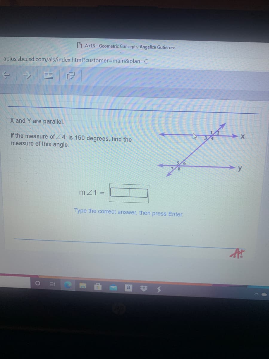 A A+LS - Geometric Concepts, Angelica Gutierrez
aplus.sbcusd.com/als/index.html?customer%3Dmain&plan=C
X and Y are parallel.
If the measure of Z4 is 150 degrees, find the
measure of this angle.
mZ1 =
Type the correct answer, then press Enter.
a
