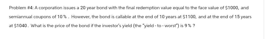 Problem #4: A corporation issues a 20 year bond with the final redemption value equal to the face value of $1000, and
semiannual coupons of 10%. However, the bond is callable at the end of 10 years at $1100, and at the end of 15 years
at $1040. What is the price of the bond if the investor's yield (the "yield - to - worst") is 9% ?