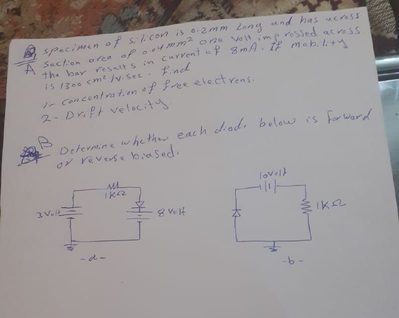 specimen of sil.con is 0-2mm 2ong und has ucress
one Veltimp ressed acvoss
is 1300 cm?/v.Sec. find
1- Concentra t,on of Pree electrons.
2- Drift ve lacity.
Determine w hether each diode belou is for Ward
or reverse biased.
lovelt
3 Volt
8 Ve lH
- d -
-6-
