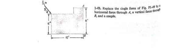 1-49. Replace the single force of Fig. Pl-49 by
horizontal force through 4, a vertical force through
B, and a couple.