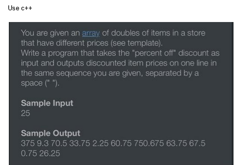 Use c++
You are given an array of doubles of items in a store
that have different prices (see template).
Write a program that takes the "percent off" discount as
input and outputs discounted item prices on one line in
the same sequence you are given, separated by a
space (" ").
Sample Input
25
Sample Output
375 9.3 70.5 33.75 2.25 60.75 750.675 63.75 67.5
0.75 26.25