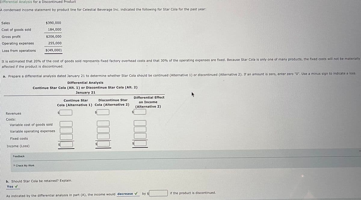 Differential Analysis for a Discontinued Product
A condensed income statement by product line for Celestial Beverage Inc. indicated the following for Star Cola for the past year:
Sales
$390,000
Cost of goods sold
184,000
Gross profit
$206,000
Operating expenses
255,000
Loss from operations
$(49,000)
It is estimated that 20% of the cost of goods sold represents fixed factory overhead costs and that 30% of the operating expenses are fixed. Because Star Cola is only one of many products, the fixed costs will not be materially
affected if the product is discontinued.
a. Prepare a differential analysis dated January 21 to determine whether Star Cola should be continued (Alternative 1) or discontinued (Alternative 2). If an amount is zero, enter zero "0". Use a minus sign to indicate a loss.
Differential Analysis
Continue Star Cola (Alt. 1) or Discontinue Star Cola (Alt. 2)
January 21
Differential Effect
Continue Star
Discontinue Star
on Income
Cola (Alternative 1) Cola (Alternative 2)
(Alternative 2)
Revenues
Costs:
Variable cost of goods sold
Variable operating expenses
Fixed costs
Income (Loss)
Feedback
Check My Work
b. Should Star Cola be retained? Explain.
Yes
bý $
if the product is discontinued.
As indicated by the differential analysis in part (A), the income would decrease v
