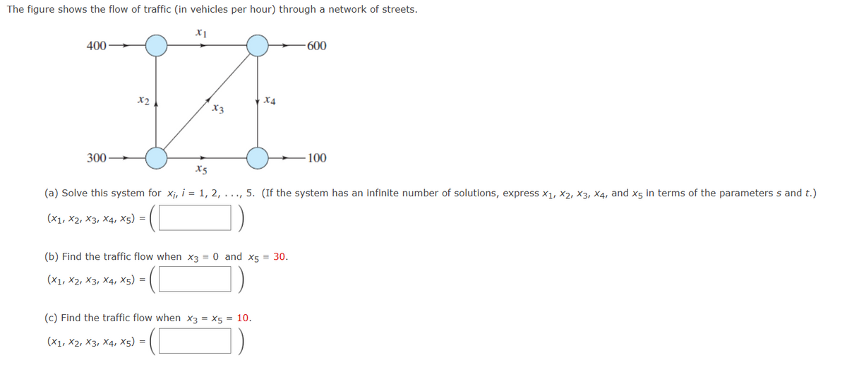 The figure shows the flow of traffic (in vehicles per hour) through a network of streets.
X1
400-
300
X2
X3
X4
(b) Find the traffic flow when X3 = 0 and x5 = 30.
(X1, X2, X3, X4, X5) =
(c) Find the traffic flow when X3 = X5 = 10.
(X1, X2, X3, X4, X5) =
-600
X5
(a) Solve this system for x₁, i = 1, 2, ..., 5. (If the system has an infinite number of solutions, express x₁, X2, X3, X4, and x5 in terms of the parameters s and t.)
(X1, X2, X3, X4, X5) =
100