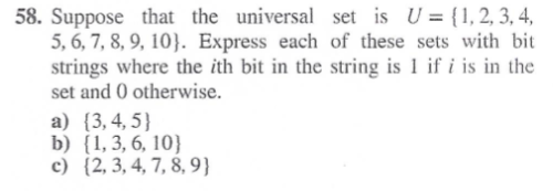 58. Suppose that the universal set is U = {1, 2, 3, 4,
5, 6, 7, 8, 9, 10}. Express each of these sets with bit
strings where the ith bit in the string is 1 if i is in the
set and 0 otherwise.
a) {3,4,5}
b) (1, 3, 6, 10}
c) (2, 3, 4, 7, 8, 9}