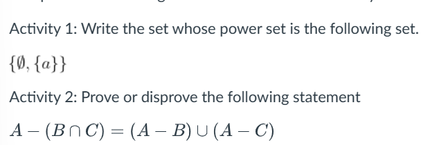 Activity 1: Write the set whose power set is the following set.
{0, {a}}
Activity 2: Prove or disprove the following statement
A- (BNC) = (A – B) U (A – C)