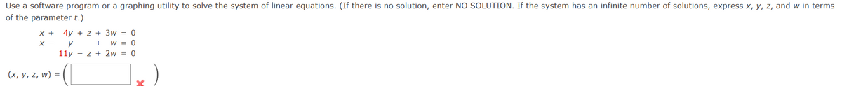 Use a software program or a graphing utility to solve the system of linear equations. (If there is no solution, enter NO SOLUTION. If the system has an infinite number of solutions, express x, y, z, and w in terms
of the parameter t.)
x + 4y+ z+ 3w = 0
+
W = 0
11y - z + 2w = 0
X - y
(x, y, z, w) =