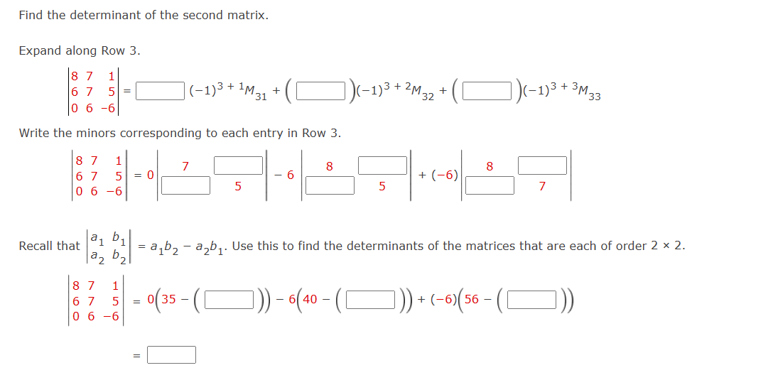 Find the determinant of the second matrix.
Expand along Row 3.
7 1
67 5 =
06-6
(-1)3 +
1M 31
+
Write the minors corresponding to each entry in Row 3.
(-1)3
2M
M32
+
(-1)3 + 3M-
33
87 1
67 5
06-6
7
8
8
= 0
6
+(-6)
5
5
7
a1
Recall that
az b₂
8 7 1
67
5
06-6
=a1b2a2b₁. Use this to find the determinants of the matrices that are each of order 2 × 2.
=
= 0(35 - ( [
])) - 6(40 - ( )) + (-6) (56 - ())
☐
]
=