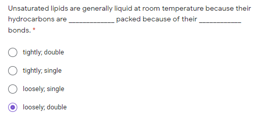 Unsaturated lipids are generally liquid at room temperature because their
hydrocarbons are
packed because of their
bonds. *
tightly; double
tightly; single
loosely; single
loosely; double
