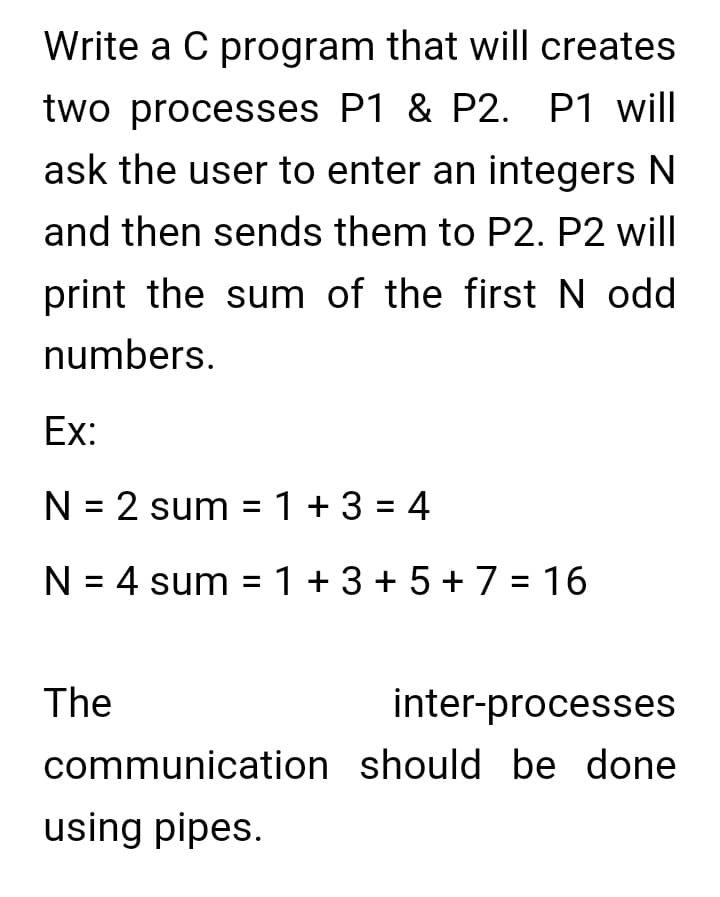 Write a C program that will creates
two processes P1 & P2. P1 will
ask the user to enter an integers N
and then sends them to P2. P2 will
print the sum of the first N odd
numbers.
Ex:
N = 2 sum = 1 +3 = 4
N = 4 sum = 1 + 3 + 5 + 7 = 16
The
inter-processes
communication should be done
using pipes.
